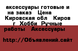 аксессуары готовые и на заказ › Цена ­ 100 - Кировская обл., Киров г. Хобби. Ручные работы » Аксессуары   
